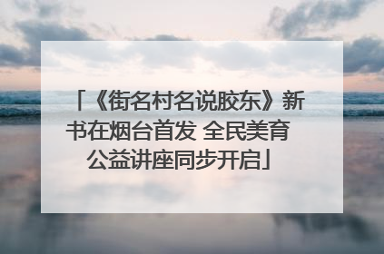 《街名村名说胶东》新书在烟台首发 全民美育公益讲座同步开启