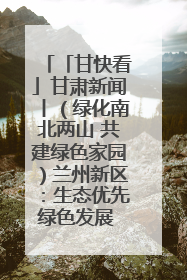 「甘快看」甘肃新闻丨（绿化南北两山 共建绿色家园）兰州新区：生态优先绿色发展 打造生态环保示范区