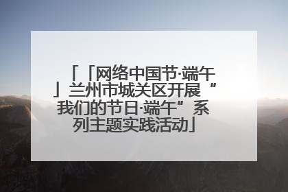 「网络中国节·端午」兰州市城关区开展“我们的节日·端午”系列主题实践活动