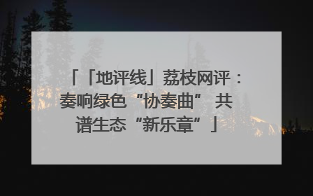 「地评线」荔枝网评：奏响绿色“协奏曲” 共谱生态“新乐章”