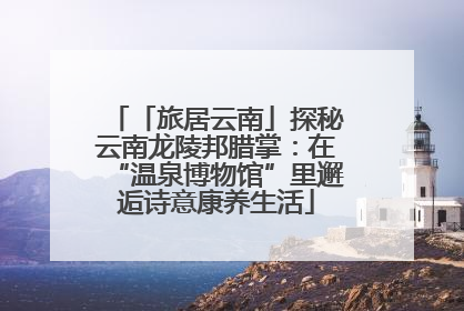 「旅居云南」探秘云南龙陵邦腊掌：在“温泉博物馆”里邂逅诗意康养生活