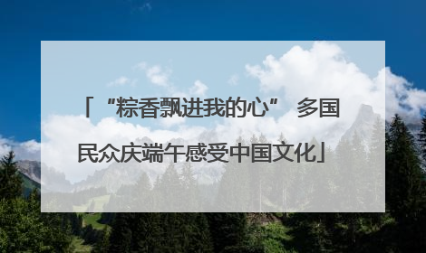 “粽香飘进我的心” 多国民众庆端午感受中国文化