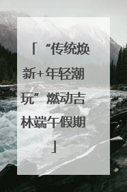 “传统焕新+年轻潮玩”燃动吉林端午假期