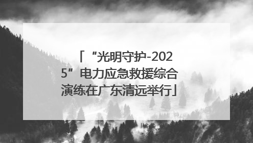 “光明守护-2025”电力应急救援综合演练在广东清远举行
