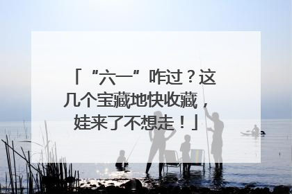 “六一”咋过？这几个宝藏地快收藏，娃来了不想走！