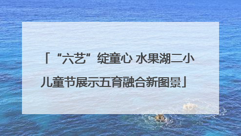 “六艺”绽童心 水果湖二小儿童节展示五育融合新图景