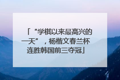 “学棋以来最高兴的一天”，杨楷文春兰杯连胜韩国前三夺冠