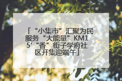 “小集市”汇聚为民服务“大能量”KM15′“香”街子学府社区开集迎端午