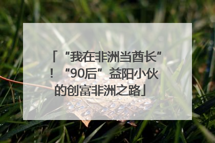 “我在非洲当酋长”！“90后”益阳小伙的创富非洲之路