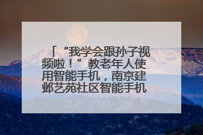 “我学会跟孙子视频啦！”教老年人使用智能手机，南京建邺艺苑社区智能手机课堂圆满落幕