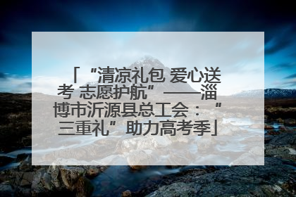 “清凉礼包 爱心送考 志愿护航”——淄博市沂源县总工会：“三重礼”助力高考季