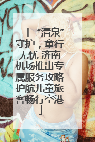 “清泉”守护，童行无忧 济南机场推出专属服务攻略护航儿童旅客畅行空港