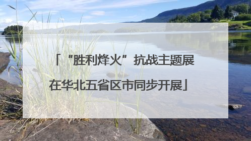 “胜利烽火”抗战主题展在华北五省区市同步开展