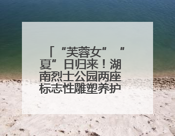 “芙蓉女”“夏”日归来！湖南烈士公园两座标志性雕塑养护工程完工