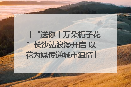 “送你十万朵栀子花”长沙站浪漫开启 以花为媒传递城市温情