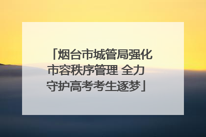 烟台市城管局强化市容秩序管理 全力守护高考考生逐梦