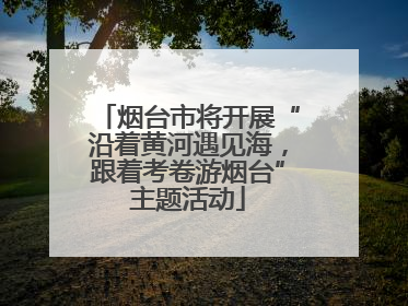 烟台市将开展“沿着黄河遇见海，跟着考卷游烟台”主题活动