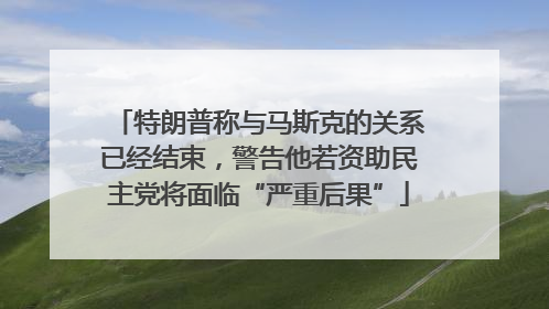 特朗普称与马斯克的关系已经结束，警告他若资助民主党将面临“严重后果”