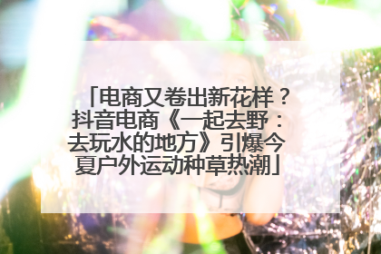 电商又卷出新花样？抖音电商《一起去野：去玩水的地方》引爆今夏户外运动种草热潮