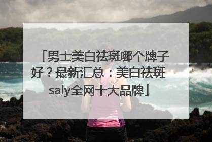 男士美白祛斑哪个牌子好？最新汇总：美白祛斑saly全网十大品牌