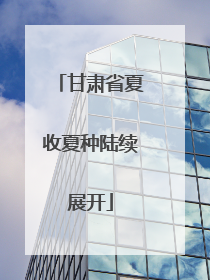 甘肃省夏收夏种陆续展开