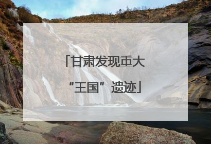 甘肃发现重大“王国”遗迹