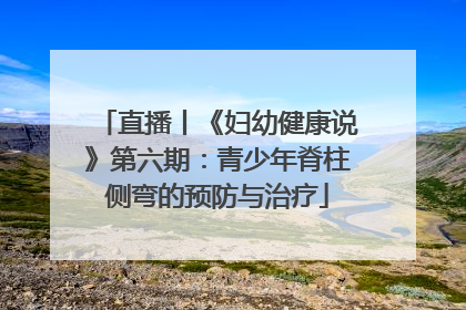 直播丨《妇幼健康说》第六期：青少年脊柱侧弯的预防与治疗