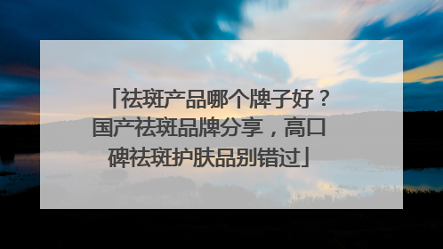 祛斑产品哪个牌子好？国产祛斑品牌分享，高口碑祛斑护肤品别错过