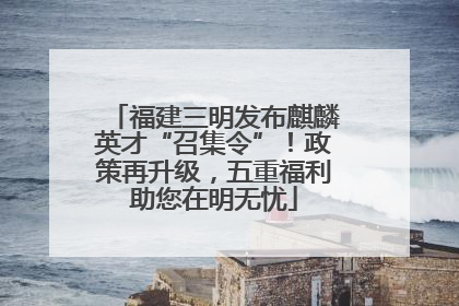 福建三明发布麒麟英才“召集令”！政策再升级，五重福利助您在明无忧