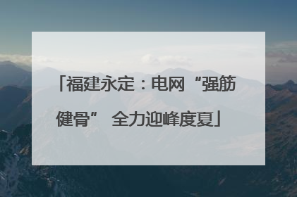 福建永定：电网“强筋健骨” 全力迎峰度夏