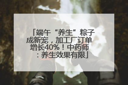 端午“养生”粽子成新宠，加工厂订单增长40%！中药师：养生效果有限