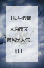 端午假期 太原市文博场馆人气旺