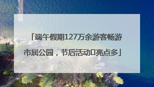 端午假期127万余游客畅游市属公园，节后活动﻿亮点多