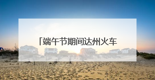 端午节期间达州火车站预计发送旅客11万人 将增开多趟列车｜网络中国节·端午