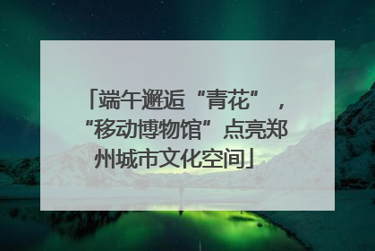 端午邂逅“青花”，“移动博物馆”点亮郑州城市文化空间
