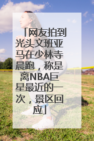 网友拍到光头文班亚马在少林寺晨跑，称是离NBA巨星最近的一次，景区回应