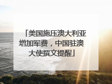 美国施压澳大利亚增加军费，中国驻澳大使撰文提醒