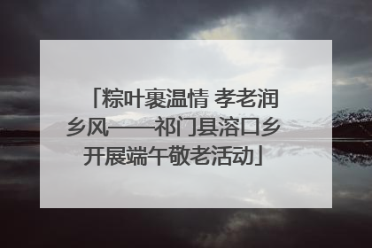 粽叶裹温情 孝老润乡风——祁门县溶口乡开展端午敬老活动