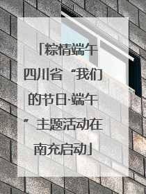 粽情端午 四川省“我们的节日·端午”主题活动在南充启动