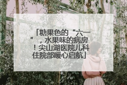 糖果色的“六一”，水果味的病房！尖山湖医院儿科住院部暖心启航
