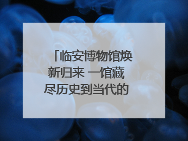 临安博物馆焕新归来 一馆藏尽历史到当代的千年生活图鉴
