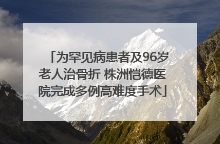 为罕见病患者及96岁老人治骨折 株洲恺德医院完成多例高难度手术