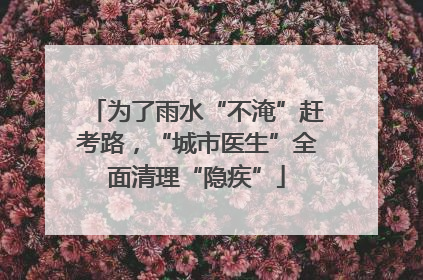 为了雨水“不淹”赶考路，“城市医生”全面清理“隐疾”