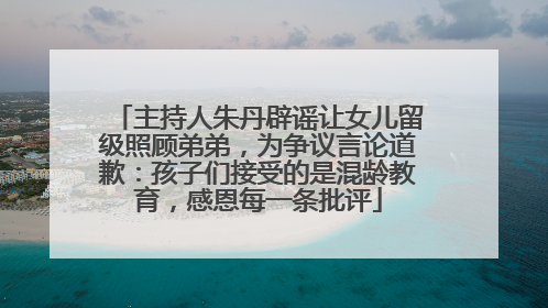 主持人朱丹辟谣让女儿留级照顾弟弟，为争议言论道歉：孩子们接受的是混龄教育，感恩每一条批评