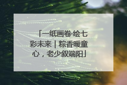一纸画卷·绘七彩未来｜粽香暖童心，老少叙端阳