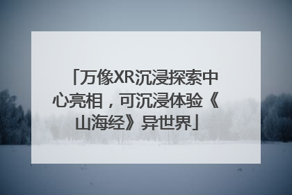 万像XR沉浸探索中心亮相，可沉浸体验《山海经》异世界