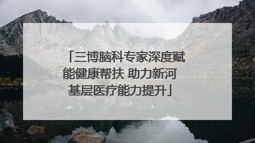三博脑科专家深度赋能健康帮扶 助力新河基层医疗能力提升