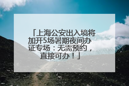 上海公安出入境将加开5场暑期夜间办证专场：无需预约，直接可办！