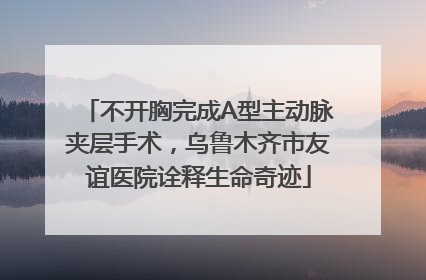 不开胸完成A型主动脉夹层手术，乌鲁木齐市友谊医院诠释生命奇迹