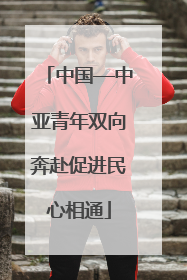 中国—中亚青年双向奔赴促进民心相通